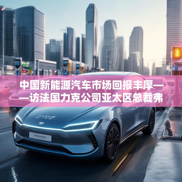 中国新能源汽车市场回报丰厚——访法国力克公司亚太区总裁弗雷德里克·莫雷尔