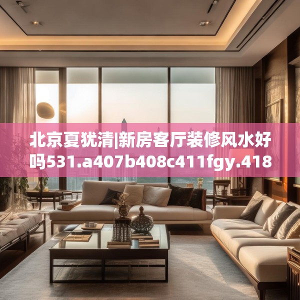 北京夏犹清|新房客厅装修风水好吗531.a407b408c411fgy.418fghfd
