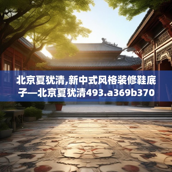 北京夏犹清,新中式风格装修鞋底子—北京夏犹清493.a369b370c373fgy.380fdsfds