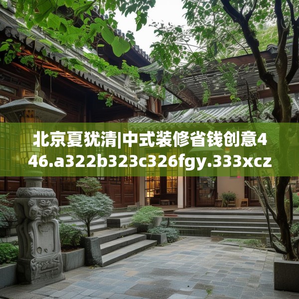 北京夏犹清|中式装修省钱创意446.a322b323c326fgy.333xczxv