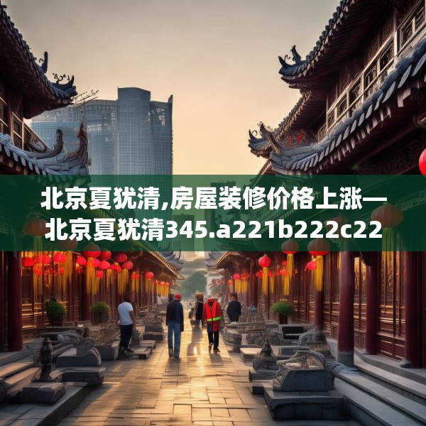北京夏犹清,房屋装修价格上涨—北京夏犹清345.a221b222c225fgy.232uyk
