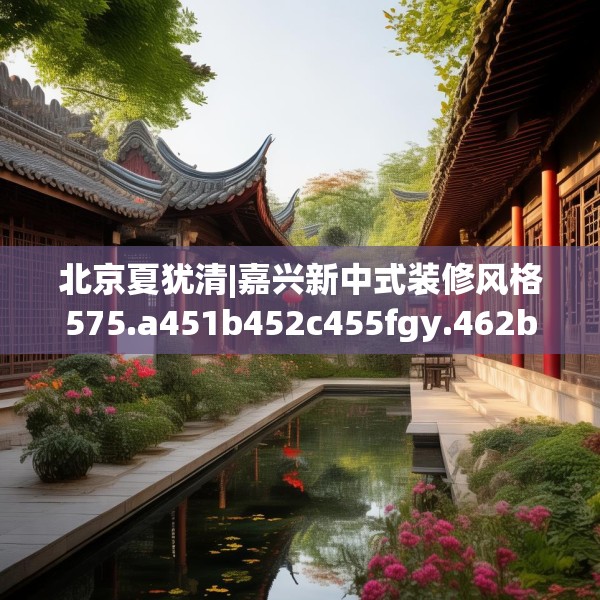 北京夏犹清|嘉兴新中式装修风格575.a451b452c455fgy.462bnbn