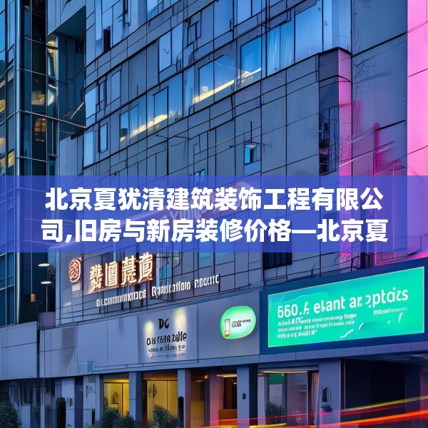 北京夏犹清建筑装饰工程有限公司,旧房与新房装修价格—北京夏犹清建筑装饰工程有限公司569.a445b446c449fgy.456cvcx