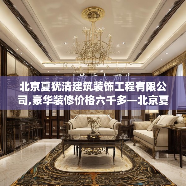 北京夏犹清建筑装饰工程有限公司,豪华装修价格六千多—北京夏犹清建筑装饰工程有限公司333.a209b210c213fgy.220fghfd