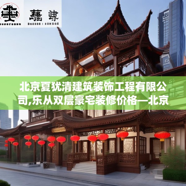 北京夏犹清建筑装饰工程有限公司,乐从双层豪宅装修价格—北京夏犹清建筑装饰工程有限公司563.a439b440c443fgy.450fds