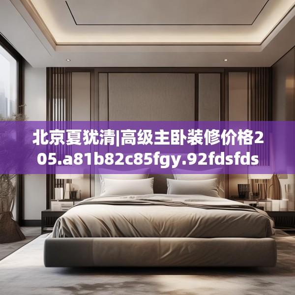 北京夏犹清|高级主卧装修价格205.a81b82c85fgy.92fdsfds