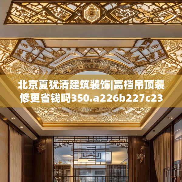 北京夏犹清建筑装饰|高档吊顶装修更省钱吗350.a226b227c230fgy.237wew