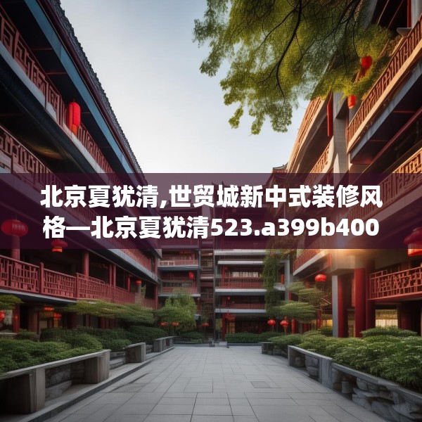 北京夏犹清,世贸城新中式装修风格—北京夏犹清523.a399b400c403fgy.410jhhj