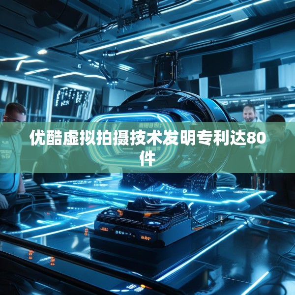 优酷虚拟拍摄技术发明专利达80件