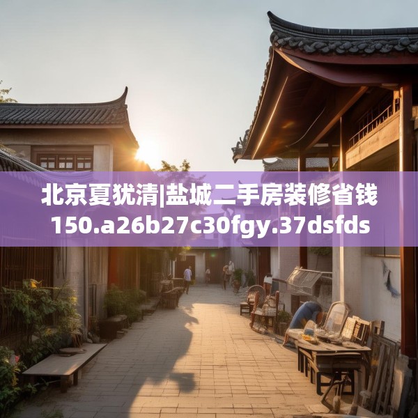 北京夏犹清|盐城二手房装修省钱150.a26b27c30fgy.37dsfds