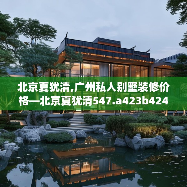 北京夏犹清,广州私人别墅装修价格—北京夏犹清547.a423b424c427fgy.434fdsfds