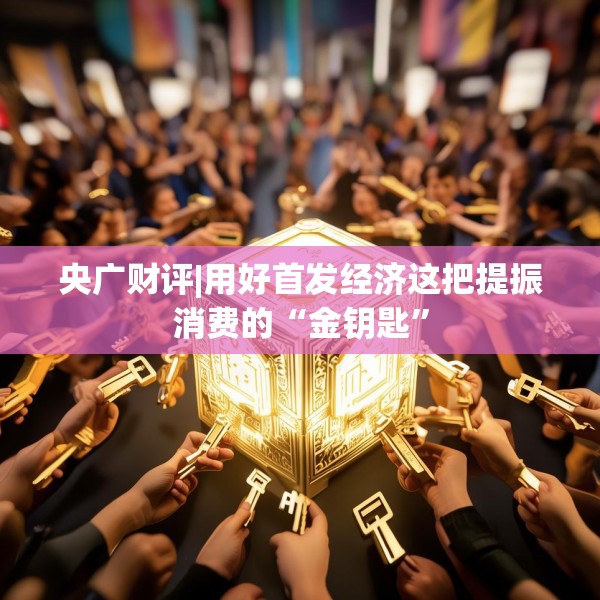 央广财评|用好首发经济这把提振消费的“金钥匙”