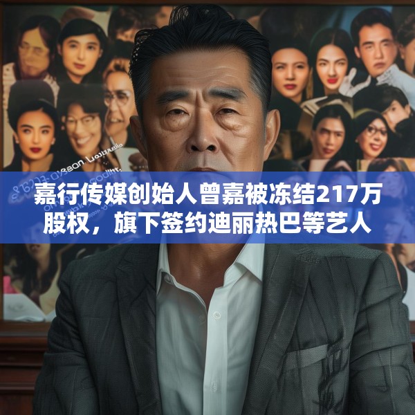 嘉行传媒创始人曾嘉被冻结217万股权，旗下签约迪丽热巴等艺人