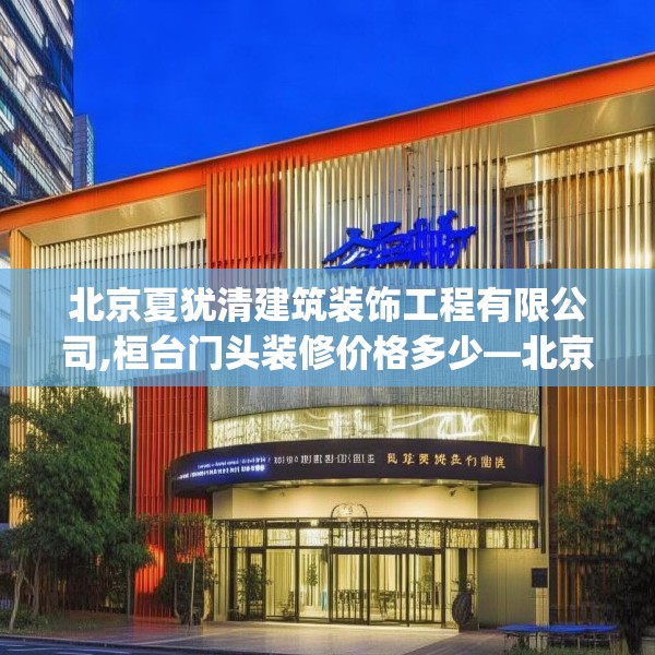 北京夏犹清建筑装饰工程有限公司,桓台门头装修价格多少—北京夏犹清建筑装饰工程有限公司375.a251b252c255fgy.262fhsg