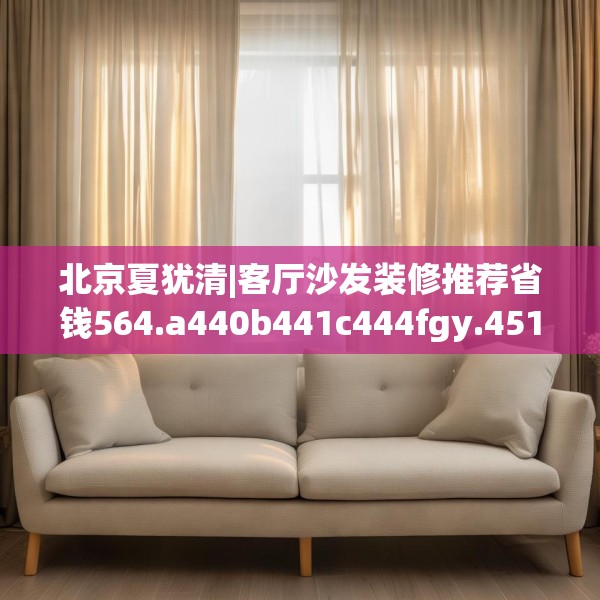 北京夏犹清|客厅沙发装修推荐省钱564.a440b441c444fgy.451dsfds