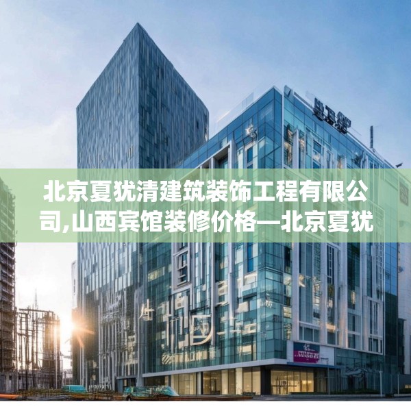 北京夏犹清建筑装饰工程有限公司,山西宾馆装修价格—北京夏犹清建筑装饰工程有限公司275.a151b152c155fgy.162fds