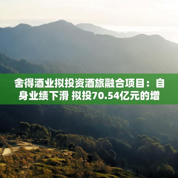 舍得酒业拟投资酒旅融合项目：自身业绩下滑 拟投70.54亿元的增产扩能项目进展缓慢