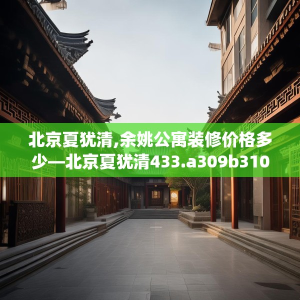 北京夏犹清,余姚公寓装修价格多少—北京夏犹清433.a309b310c313fgy.320jhhj