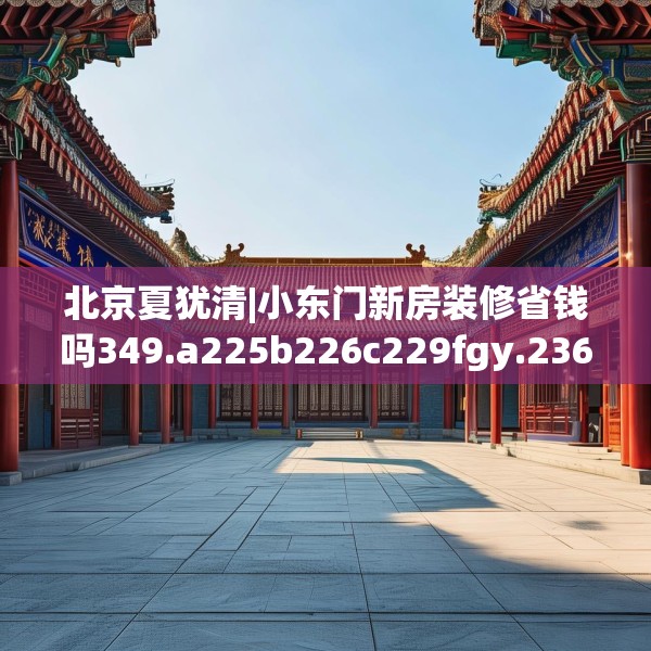 北京夏犹清|小东门新房装修省钱吗349.a225b226c229fgy.236fdsfds