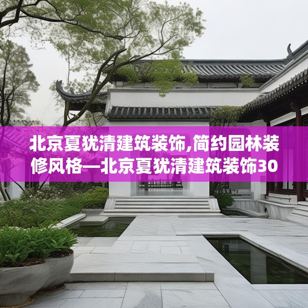 北京夏犹清建筑装饰,简约园林装修风格—北京夏犹清建筑装饰300.a176b177c180fgy.187lkjl
