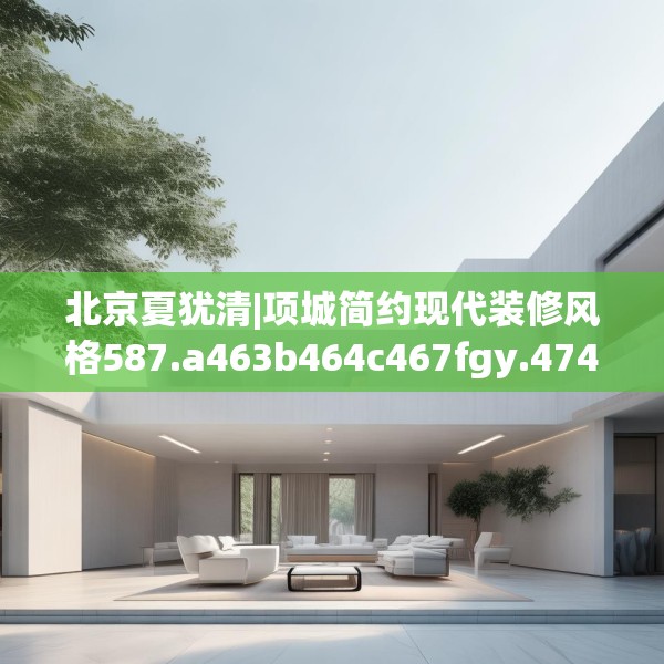 北京夏犹清|项城简约现代装修风格587.a463b464c467fgy.474cvcx
