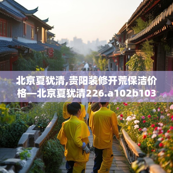 北京夏犹清,贵阳装修开荒保洁价格—北京夏犹清226.a102b103c106fgy.113sdA