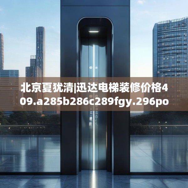 北京夏犹清|迅达电梯装修价格409.a285b286c289fgy.296poiy