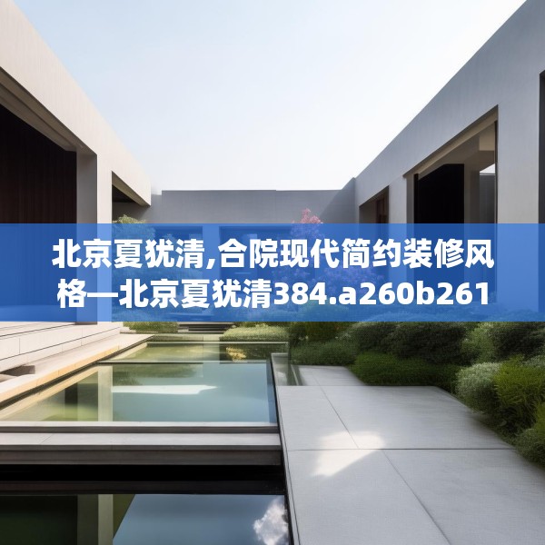 北京夏犹清,合院现代简约装修风格—北京夏犹清384.a260b261c264fgy.271dsfds