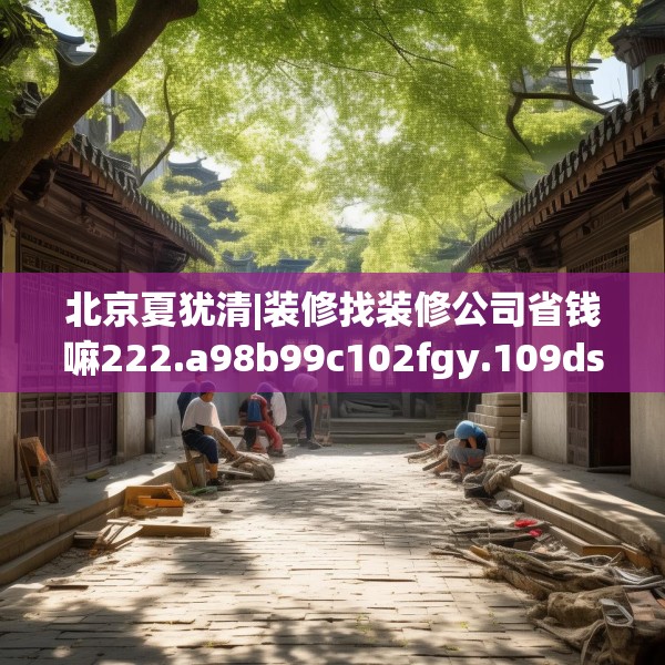 北京夏犹清|装修找装修公司省钱嘛222.a98b99c102fgy.109dsfds