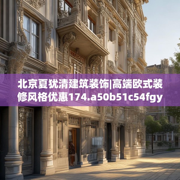 北京夏犹清建筑装饰|高端欧式装修风格优惠174.a50b51c54fgy.61lkjl
