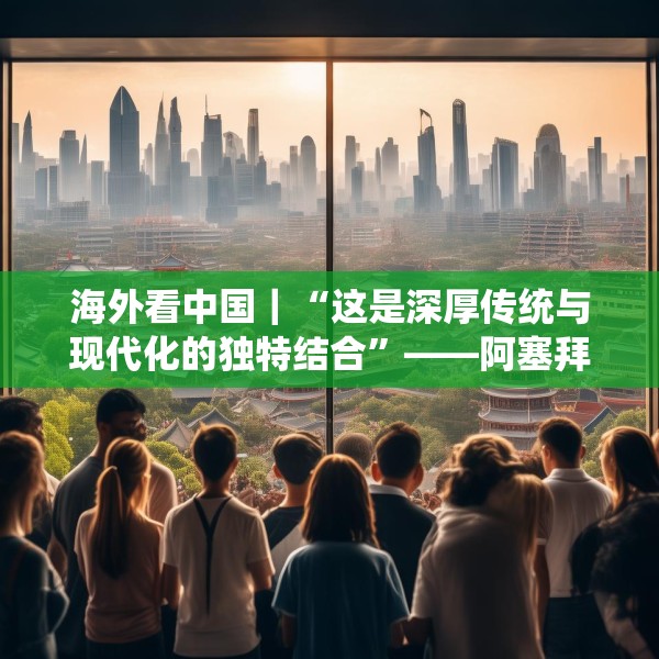 海外看中国｜“这是深厚传统与现代化的独特结合”——阿塞拜疆旅游博主眼中的中国发展新貌