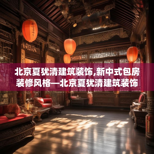 北京夏犹清建筑装饰,新中式包房装修风格—北京夏犹清建筑装饰557.a433b434c437fgy.444bnbn