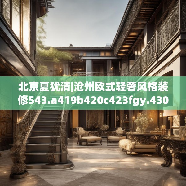 北京夏犹清|沧州欧式轻奢风格装修543.a419b420c423fgy.430uyk