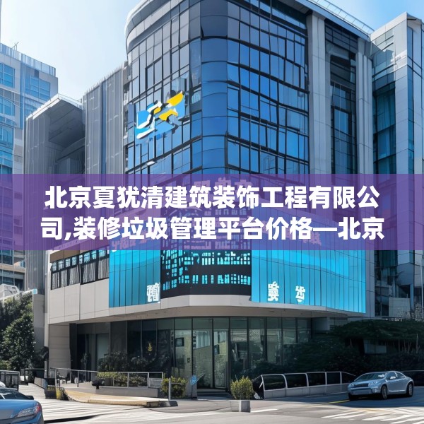 北京夏犹清建筑装饰工程有限公司,装修垃圾管理平台价格—北京夏犹清建筑装饰工程有限公司433.a309b310c313fgy.320jhhj