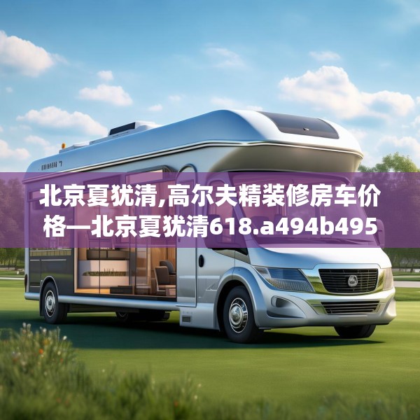 北京夏犹清,高尔夫精装修房车价格—北京夏犹清618.a494b495c498fgy.505dsfds