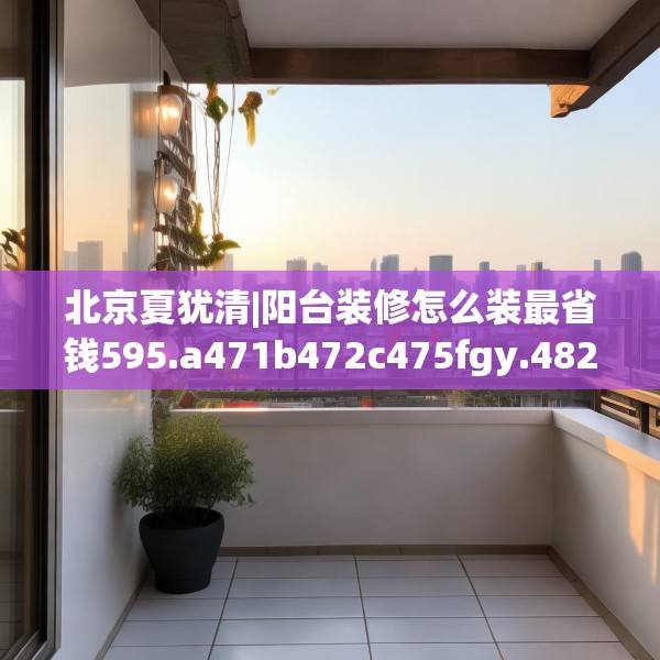 北京夏犹清|阳台装修怎么装最省钱595.a471b472c475fgy.482jhhj