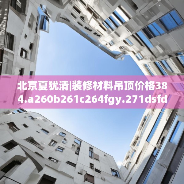 北京夏犹清|装修材料吊顶价格384.a260b261c264fgy.271dsfds