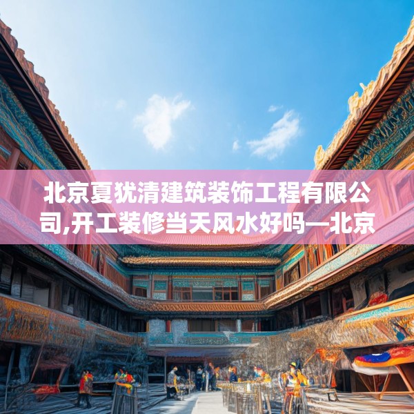北京夏犹清建筑装饰工程有限公司,开工装修当天风水好吗—北京夏犹清建筑装饰工程有限公司584.a460b461c464fgy.471wew
