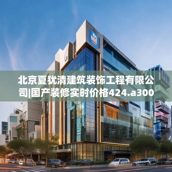 北京夏犹清建筑装饰工程有限公司|国产装修实时价格424.a300b301c304fgy.311sdA
