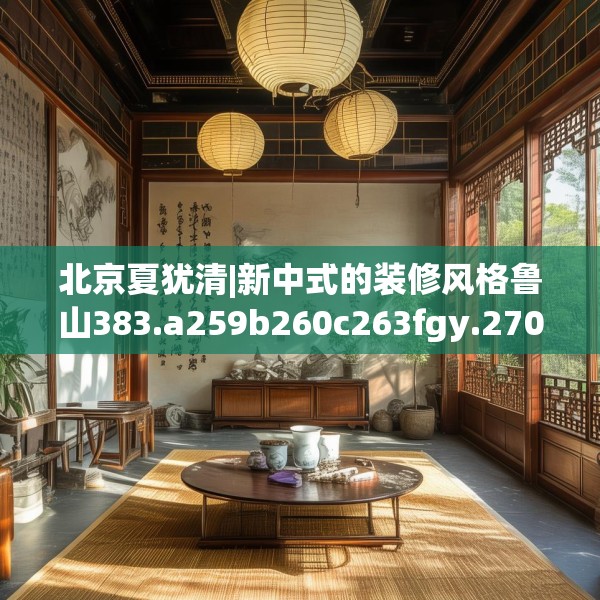 北京夏犹清|新中式的装修风格鲁山383.a259b260c263fgy.270fds