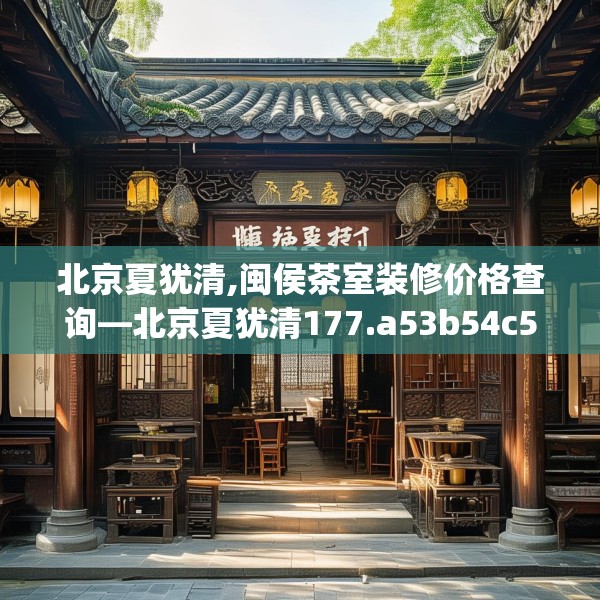 北京夏犹清,闽侯茶室装修价格查询—北京夏犹清177.a53b54c57fgy.64fhsg