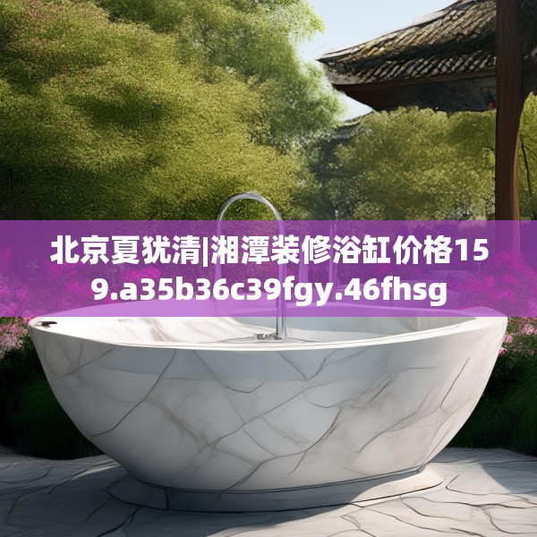 北京夏犹清|湘潭装修浴缸价格159.a35b36c39fgy.46fhsg
