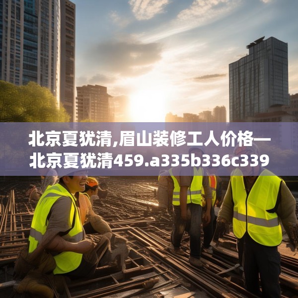 北京夏犹清,眉山装修工人价格—北京夏犹清459.a335b336c339fgy.346fghfd