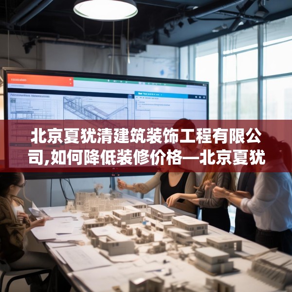 北京夏犹清建筑装饰工程有限公司,如何降低装修价格—北京夏犹清建筑装饰工程有限公司422.a298b299c302fgy.309wew