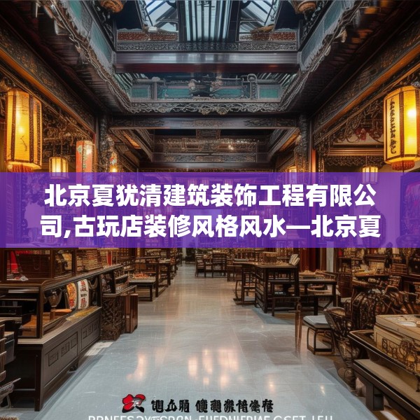北京夏犹清建筑装饰工程有限公司,古玩店装修风格风水—北京夏犹清建筑装饰工程有限公司300.a176b177c180fgy.187lkjl