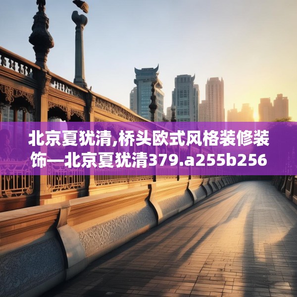 北京夏犹清,桥头欧式风格装修装饰—北京夏犹清379.a255b256c259fgy.266jhhj