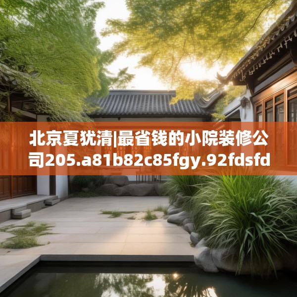 北京夏犹清|最省钱的小院装修公司205.a81b82c85fgy.92fdsfds