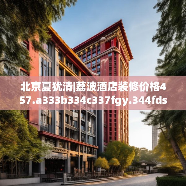 北京夏犹清|荔波酒店装修价格457.a333b334c337fgy.344fdsfds