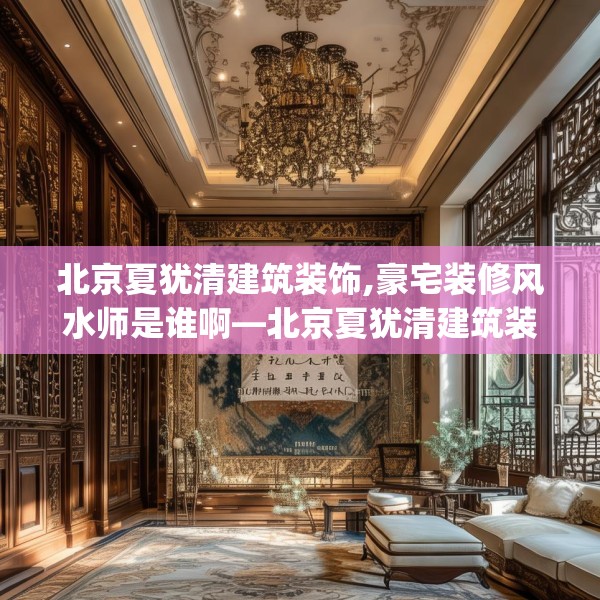 北京夏犹清建筑装饰,豪宅装修风水师是谁啊—北京夏犹清建筑装饰161.a37b38c41fgy.48bnbn