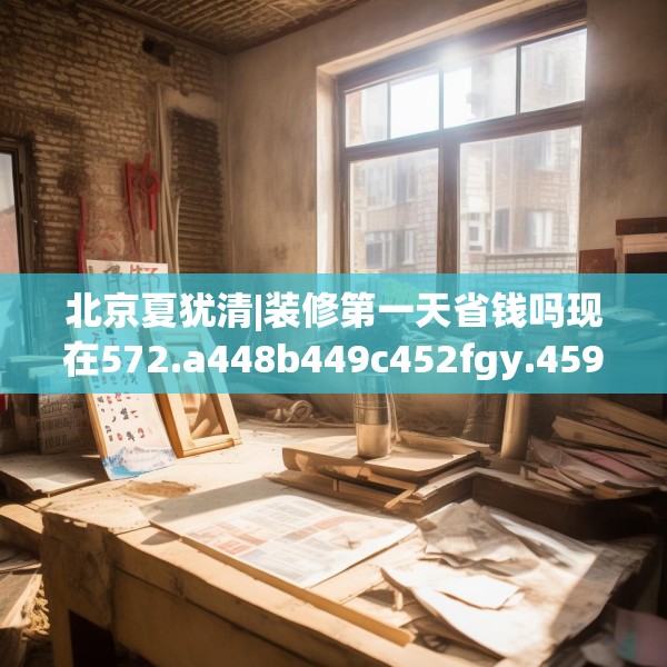 北京夏犹清|装修第一天省钱吗现在572.a448b449c452fgy.459xczxv